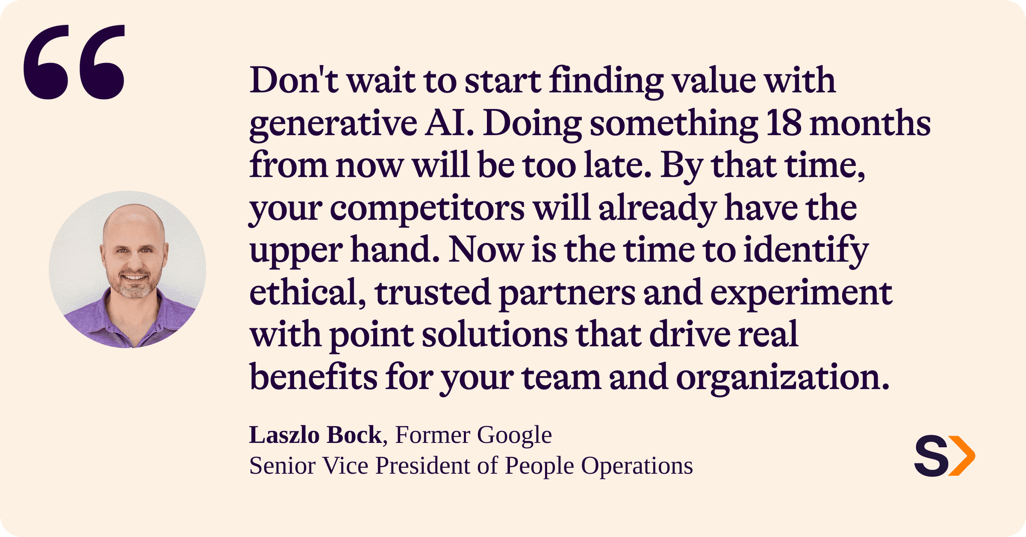 Laszlo Bock, former Google Senior Vice President of People Operations, says:
“Don't wait to start finding value with generative AI. Doing something 18 months from now will be too late. By that time, your competitors will already have the upper hand. Now is the time to identify ethical, trusted partners and experiment with point solutions that drive real benefits for your team and organization.”